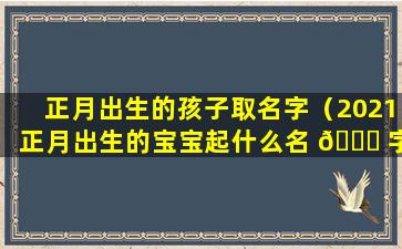 正月出生的孩子取名字（2021正月出生的宝宝起什么名 🐛 字）